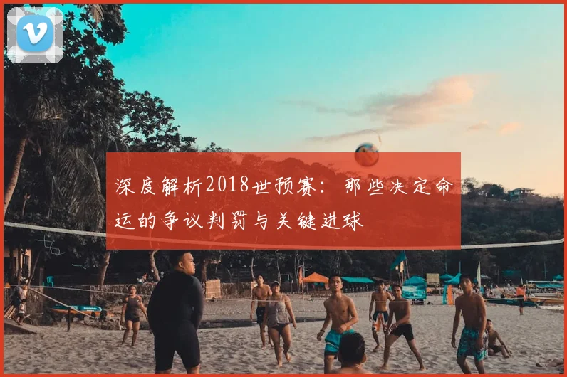 深度解析2018世预赛：那些决定命运的争议判罚与关键进球