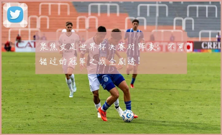 聚焦女足世界杯决赛对阵表：不可错过的冠军之战全剧透！