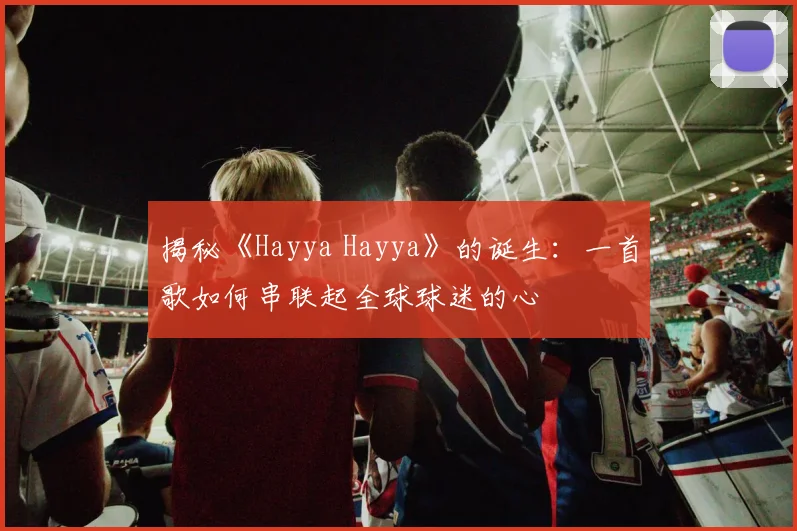 揭秘《Hayya Hayya》的诞生：一首歌如何串联起全球球迷的心