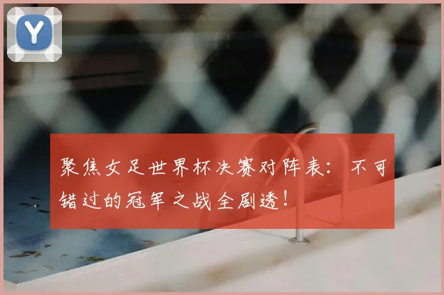 聚焦女足世界杯决赛对阵表：不可错过的冠军之战全剧透！