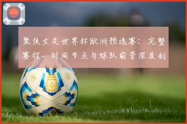 聚焦女足世界杯欧洲预选赛：完整赛程、时间节点与球队前景深度剖析