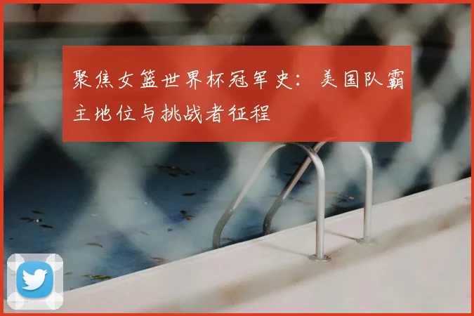 聚焦女篮世界杯冠军史：美国队霸主地位与挑战者征程