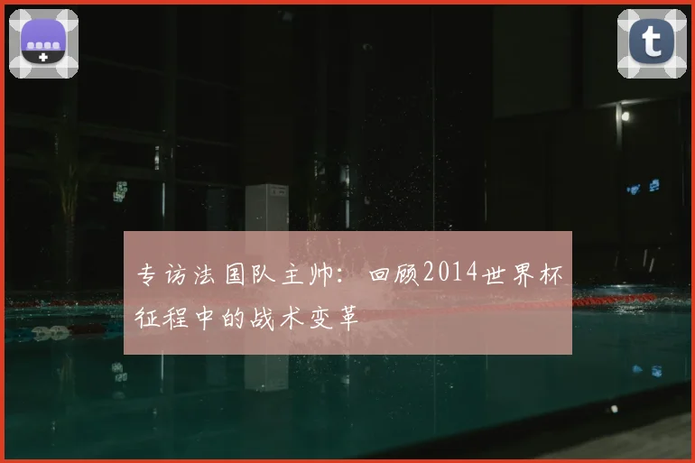 专访法国队主帅:回顾2014世界杯征程中的战术变革