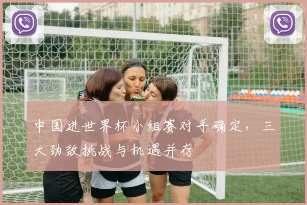 中国进世界杯小组赛对手确定,三大劲敌挑战与机遇并存