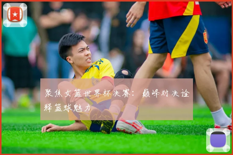 聚焦女篮世界杯决赛：巅峰对决诠释篮球魅力