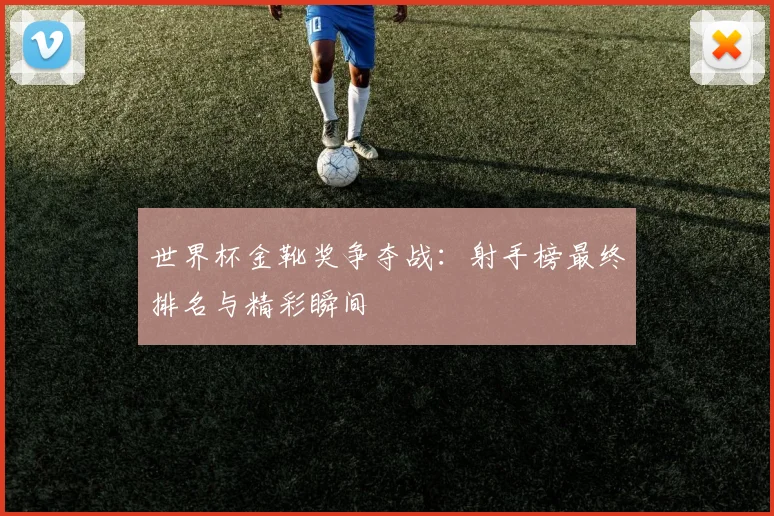 世界杯金靴奖争夺战:射手榜最终排名与精彩瞬间