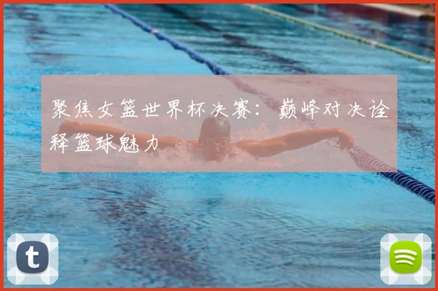 聚焦女篮世界杯决赛：巅峰对决诠释篮球魅力