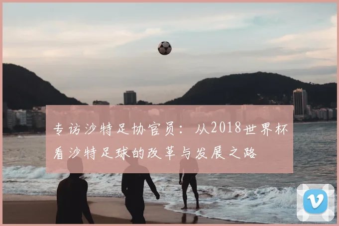 专访沙特足协官员:从2018世界杯看沙特足球的改革与发展之路