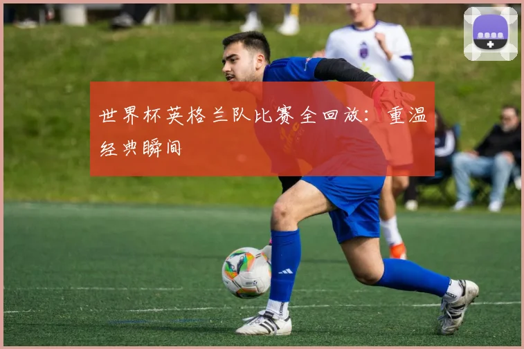 世界杯英格兰队比赛全回放：重温经典瞬间