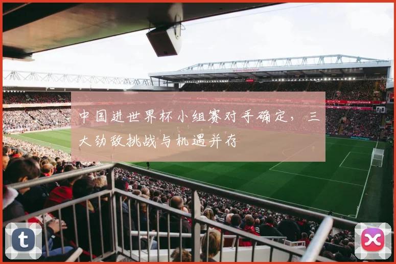 中国进世界杯小组赛对手确定,三大劲敌挑战与机遇并存