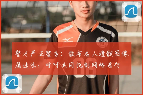 警方严正警告：散布名人遗骸图像属违法，呼吁共同抵制网络恶行