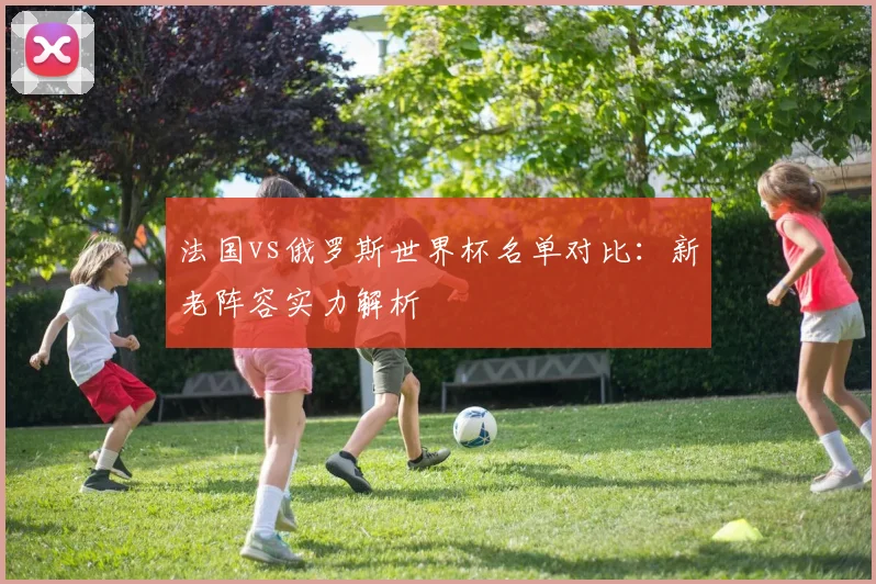 法国vs俄罗斯世界杯名单对比：新老阵容实力解析