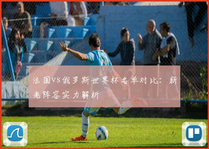法国vs俄罗斯世界杯名单对比：新老阵容实力解析